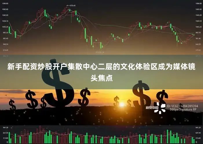 新手配资炒股开户集散中心二层的文化体验区成为媒体镜头焦点