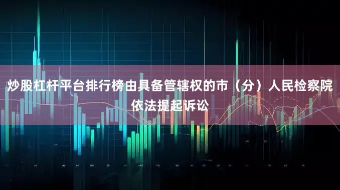 炒股杠杆平台排行榜由具备管辖权的市（分）人民检察院依法提起诉讼