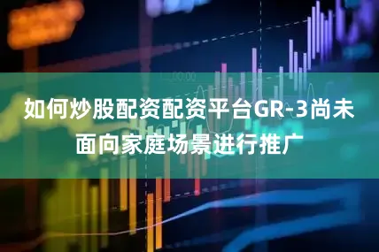 如何炒股配资配资平台GR-3尚未面向家庭场景进行推广