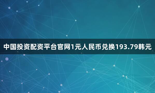 中国投资配资平台官网1元人民币兑换193.79韩元