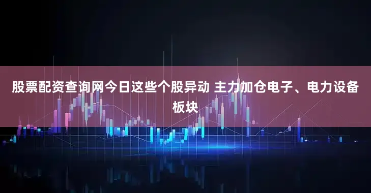 股票配资查询网今日这些个股异动 主力加仓电子、电力设备板块