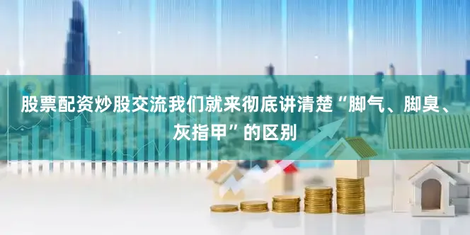 股票配资炒股交流我们就来彻底讲清楚“脚气、脚臭、灰指甲”的区别