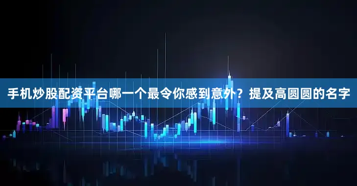 手机炒股配资平台哪一个最令你感到意外？提及高圆圆的名字