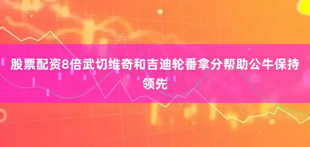 股票配资8倍武切维奇和吉迪轮番拿分帮助公牛保持领先