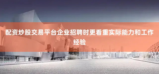 配资炒股交易平台企业招聘时更看重实际能力和工作经验