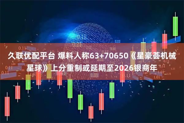 久联优配平台 爆料人称63+70650《星豪荟机械星球》上分重制或延期至2026银商年