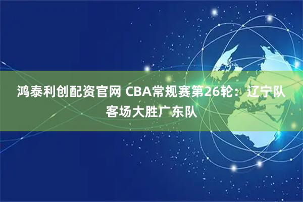 鸿泰利创配资官网 CBA常规赛第26轮：辽宁队客场大胜广东队