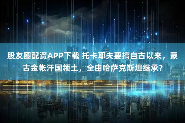 股友圈配资APP下载 托卡耶夫要搞自古以来，蒙古金帐汗国领土，全由哈萨克斯坦继承？