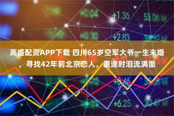 高盛配资APP下载 四川65岁空军大爷一生未婚，寻找42年前北京恋人，重逢时泪流满面