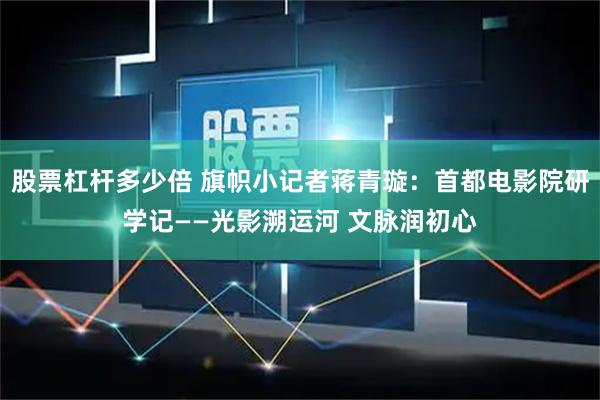 股票杠杆多少倍 旗帜小记者蒋青璇：首都电影院研学记——光影溯运河 文脉润初心