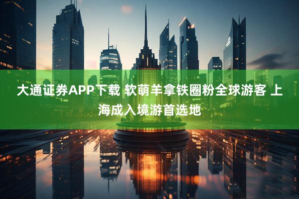 大通证券APP下载 软萌羊拿铁圈粉全球游客 上海成入境游首选地