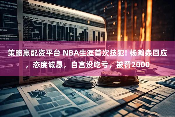 策略赢配资平台 NBA生涯首次技犯! 杨瀚森回应，态度诚恳，自言没吃亏，被罚2000