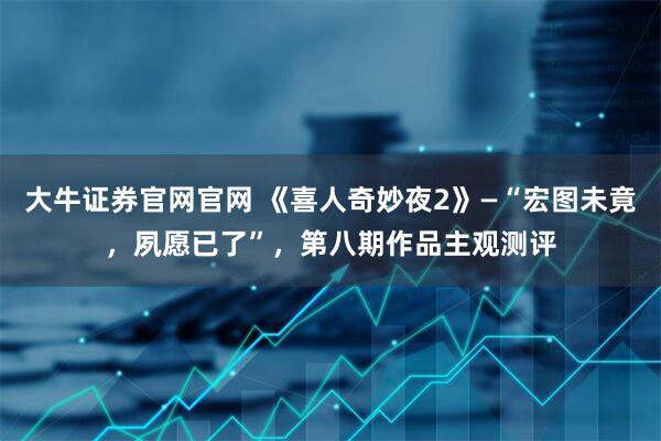 大牛证券官网官网 《喜人奇妙夜2》—“宏图未竟，夙愿已了”，第八期作品主观测评