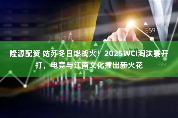 隆源配资 姑苏冬日燃战火！2025WCI淘汰赛开打，电竞与江南文化撞出新火花