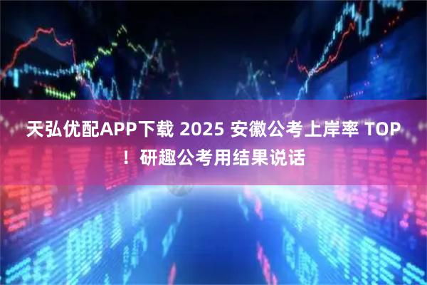 天弘优配APP下载 2025 安徽公考上岸率 TOP！研趣公考用结果说话
