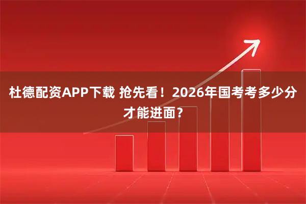 杜德配资APP下载 抢先看！2026年国考考多少分才能进面？