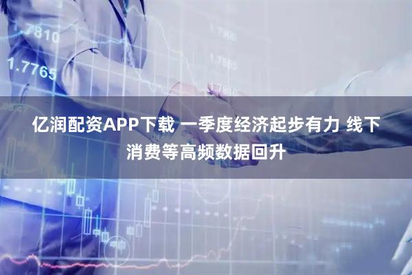 亿润配资APP下载 一季度经济起步有力 线下消费等高频数据回升