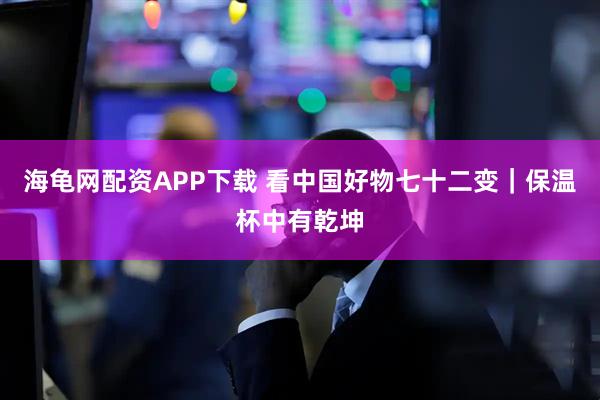 海龟网配资APP下载 看中国好物七十二变｜保温杯中有乾坤