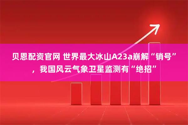 贝恩配资官网 世界最大冰山A23a崩解“销号”，我国风云气象卫星监测有“绝招”