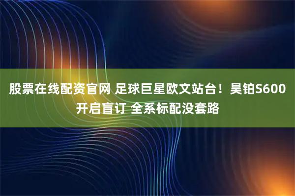 股票在线配资官网 足球巨星欧文站台！昊铂S600开启盲订 全系标配没套路