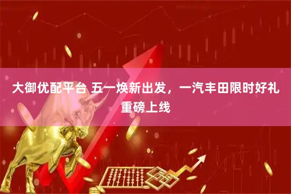 大御优配平台 五一焕新出发，一汽丰田限时好礼重磅上线