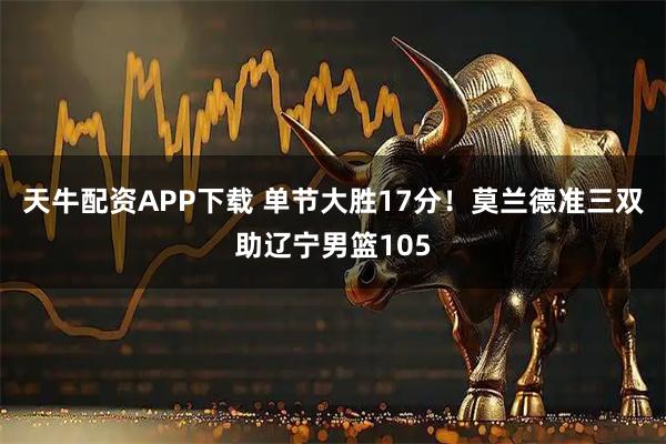 天牛配资APP下载 单节大胜17分！莫兰德准三双助辽宁男篮105
