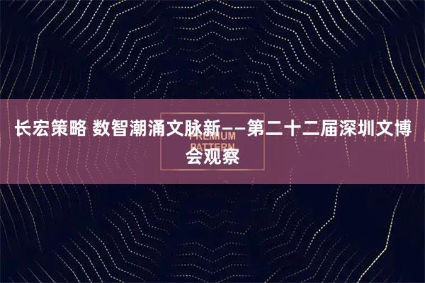 长宏策略 数智潮涌文脉新——第二十二届深圳文博会观察