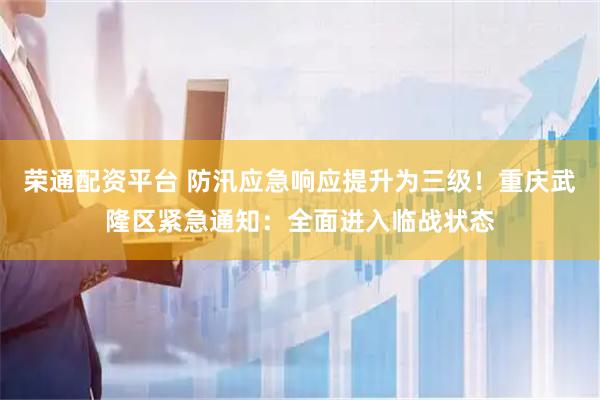 荣通配资平台 防汛应急响应提升为三级！重庆武隆区紧急通知：全面进入临战状态