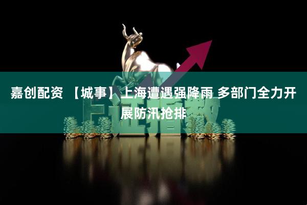 嘉创配资 【城事】上海遭遇强降雨 多部门全力开展防汛抢排