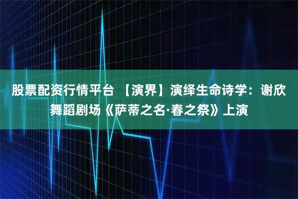 股票配资行情平台 【演界】演绎生命诗学：谢欣舞蹈剧场《萨蒂之名·春之祭》上演