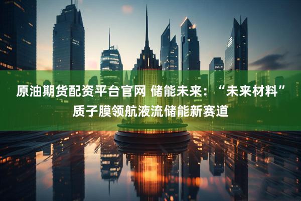 原油期货配资平台官网 储能未来：“未来材料”质子膜领航液流储能新赛道